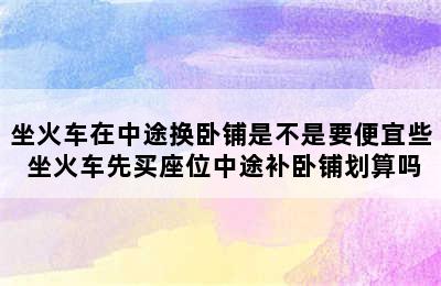 坐火车在中途换卧铺是不是要便宜些 坐火车先买座位中途补卧铺划算吗